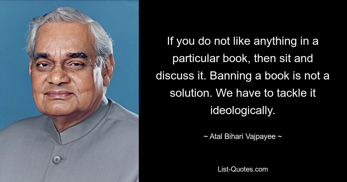 If you do not like anything in a particular book, then sit and discuss it. Banning a book is not a solution. We have to tackle it ideologically. — © Atal Bihari Vajpayee