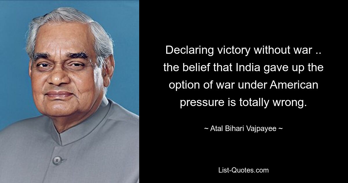 Declaring victory without war .. the belief that India gave up the option of war under American pressure is totally wrong. — © Atal Bihari Vajpayee