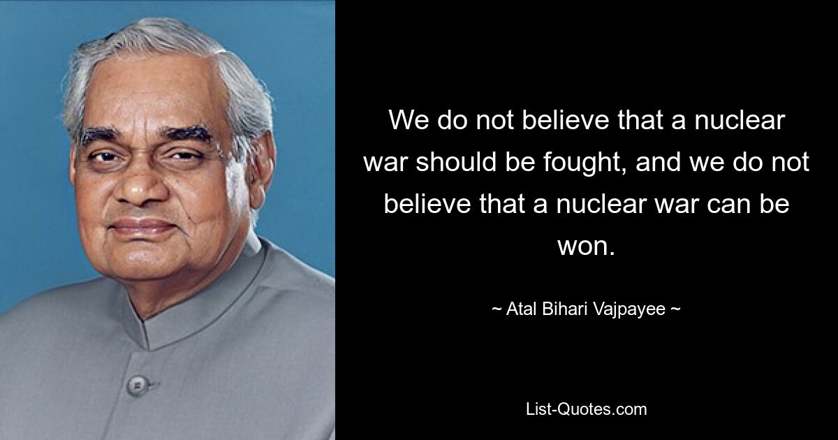 We do not believe that a nuclear war should be fought, and we do not believe that a nuclear war can be won. — © Atal Bihari Vajpayee