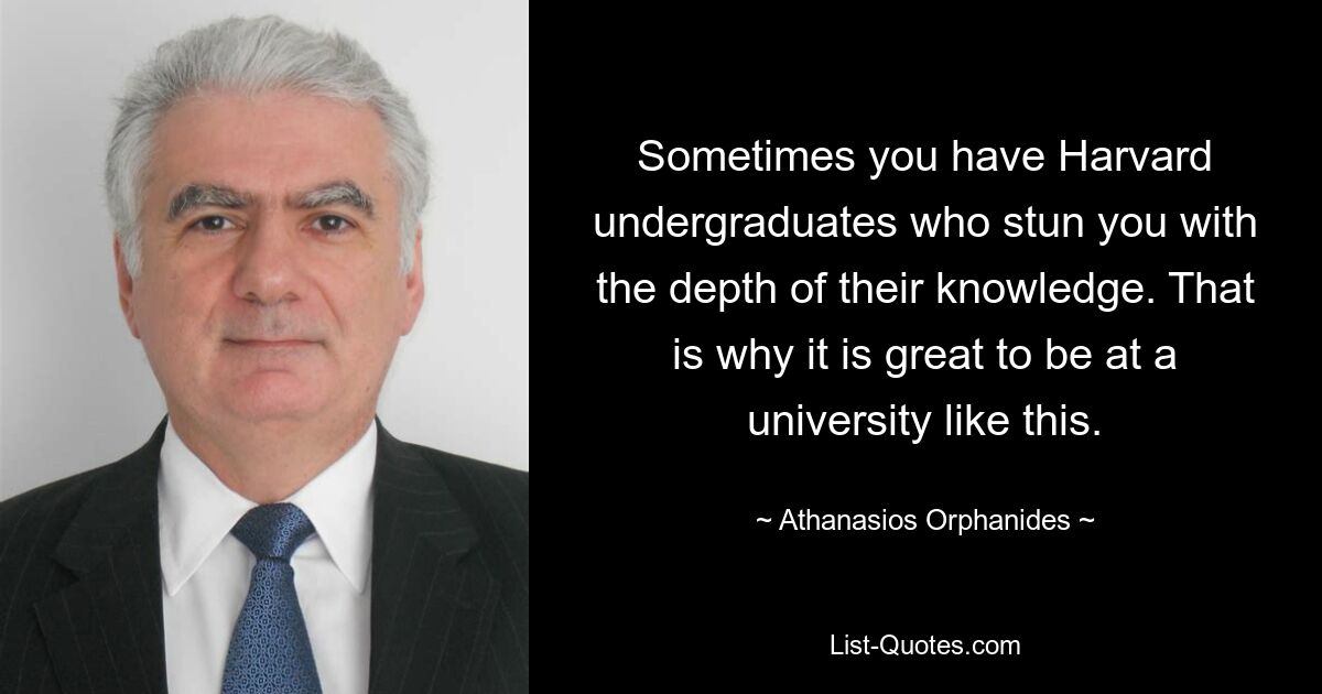 Sometimes you have Harvard undergraduates who stun you with the depth of their knowledge. That is why it is great to be at a university like this. — © Athanasios Orphanides