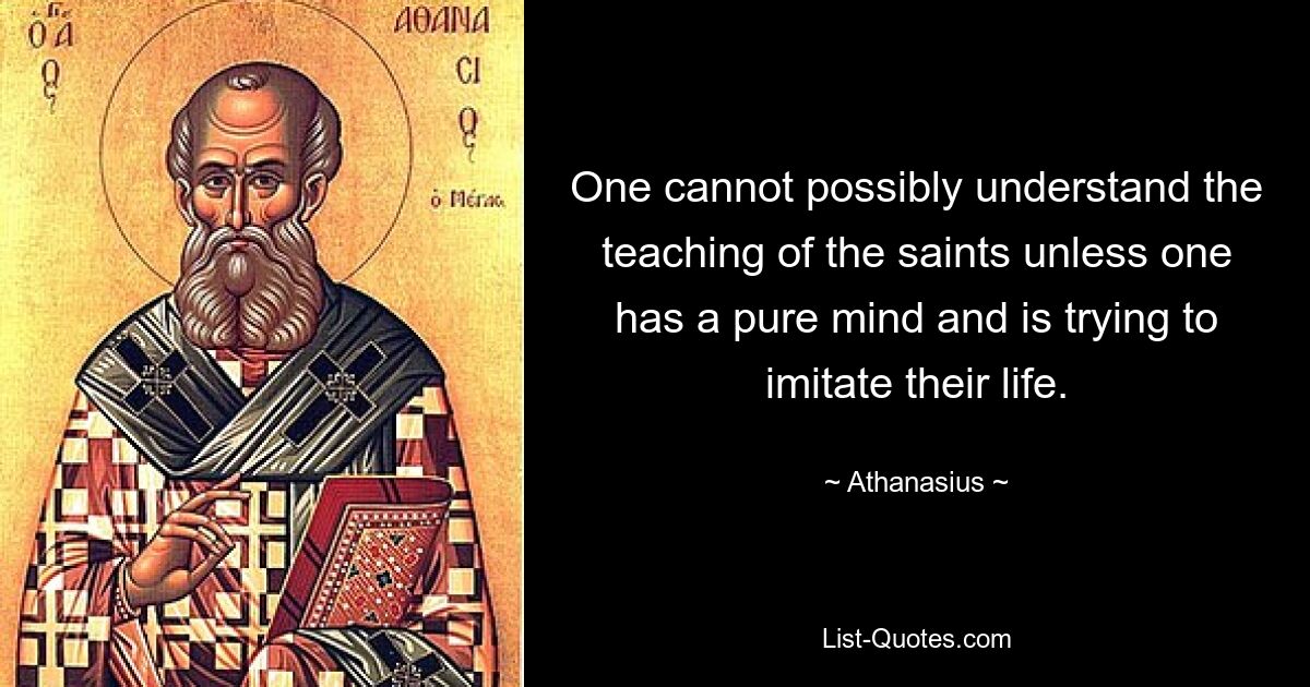 One cannot possibly understand the teaching of the saints unless one has a pure mind and is trying to imitate their life. — © Athanasius