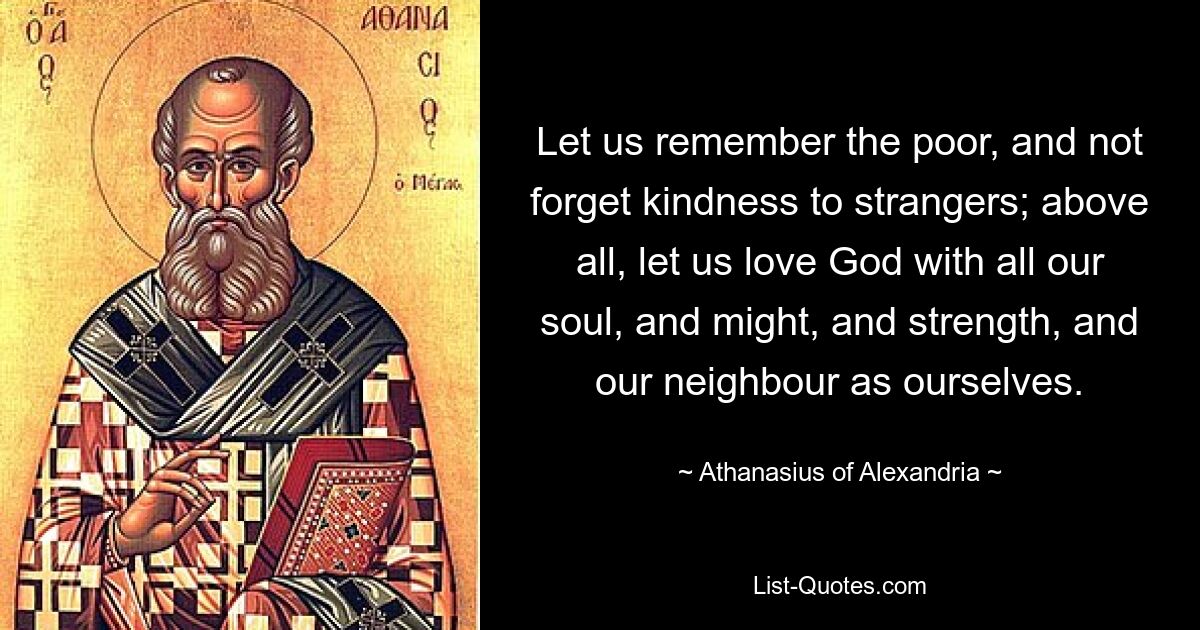 Let us remember the poor, and not forget kindness to strangers; above all, let us love God with all our soul, and might, and strength, and our neighbour as ourselves. — © Athanasius of Alexandria