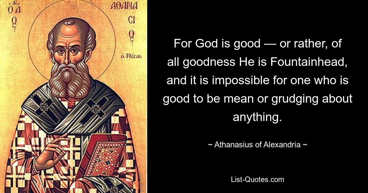 For God is good — or rather, of all goodness He is Fountainhead, and it is impossible for one who is good to be mean or grudging about anything. — © Athanasius of Alexandria