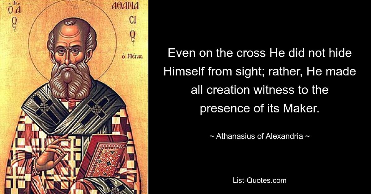 Even on the cross He did not hide Himself from sight; rather, He made all creation witness to the presence of its Maker. — © Athanasius of Alexandria