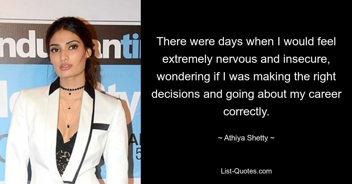 There were days when I would feel extremely nervous and insecure, wondering if I was making the right decisions and going about my career correctly. — © Athiya Shetty