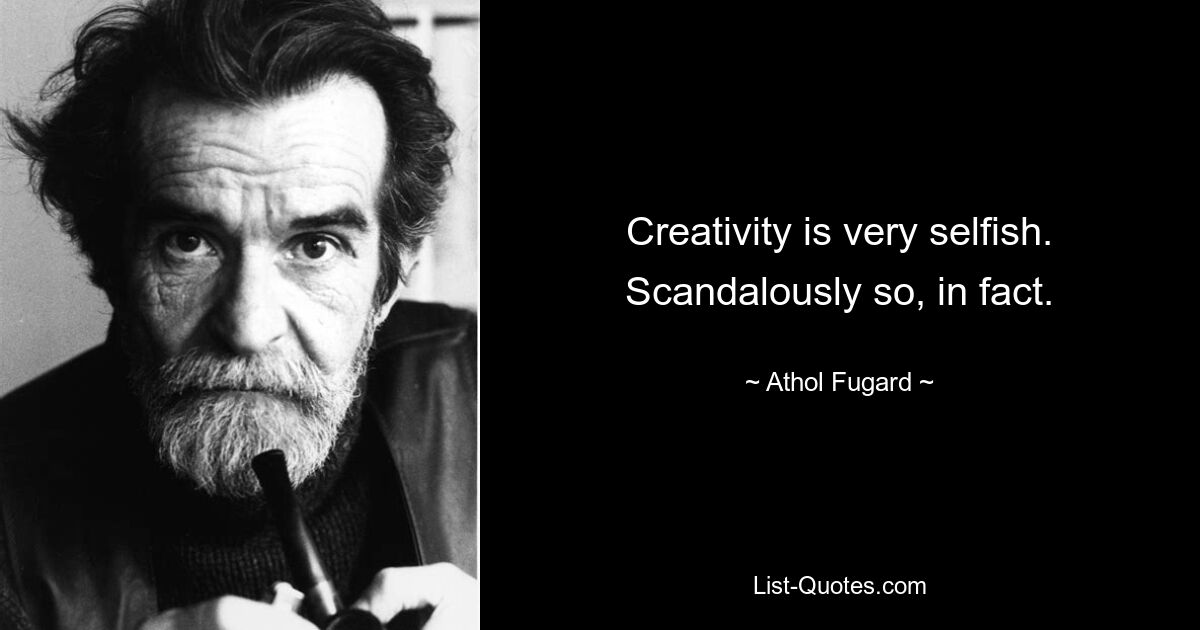 Creativity is very selfish. Scandalously so, in fact. — © Athol Fugard