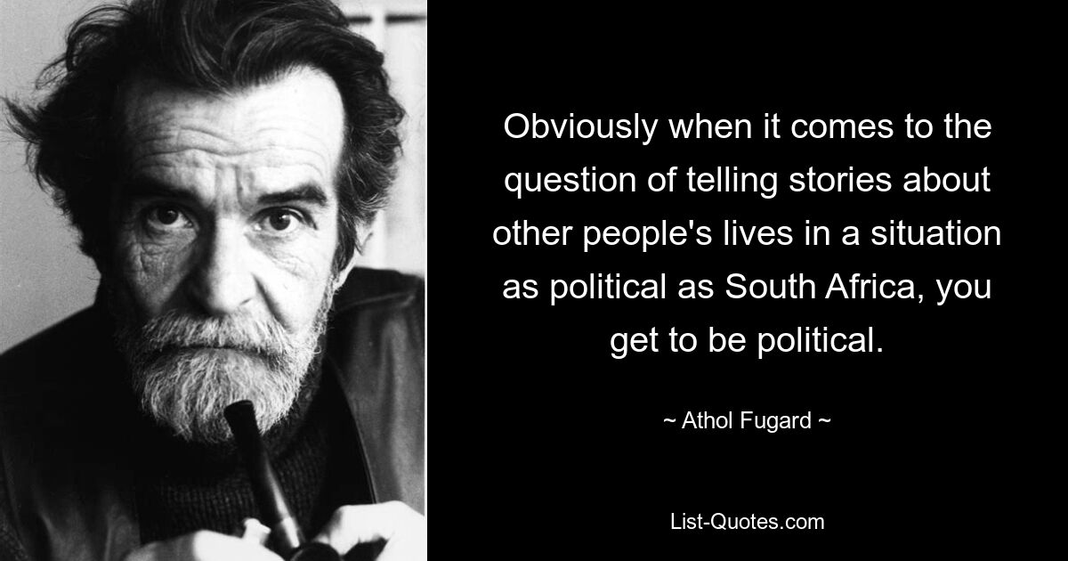 Obviously when it comes to the question of telling stories about other people's lives in a situation as political as South Africa, you get to be political. — © Athol Fugard