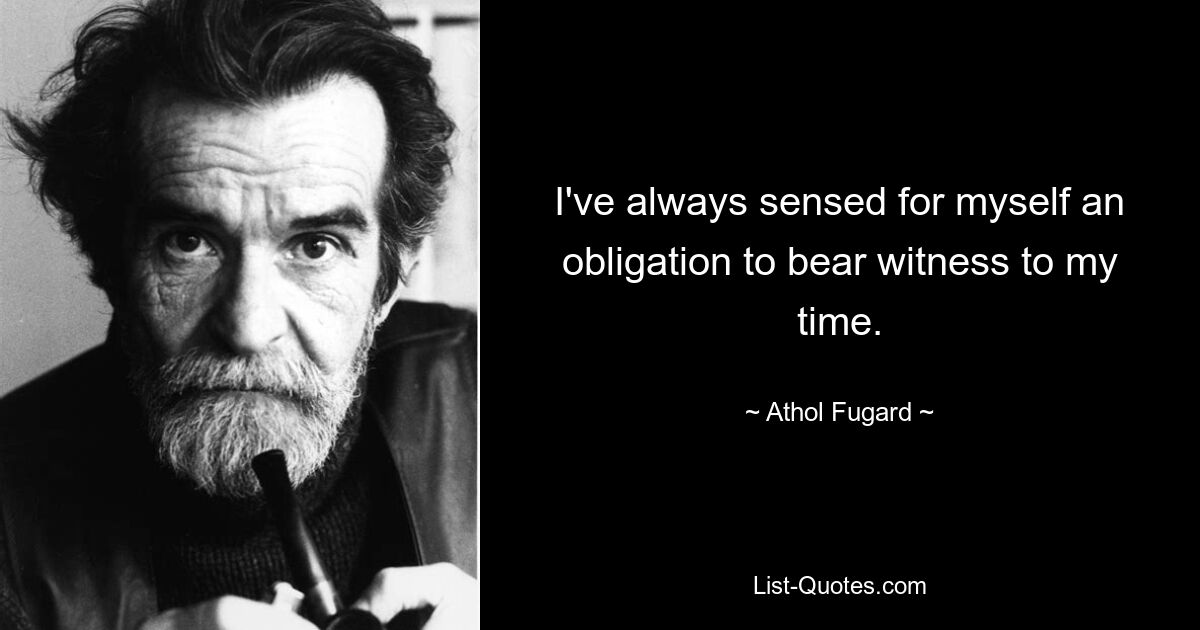 I've always sensed for myself an obligation to bear witness to my time. — © Athol Fugard