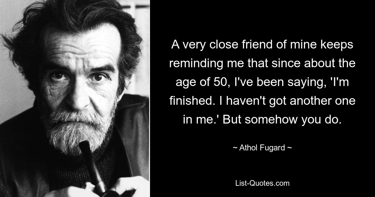 A very close friend of mine keeps reminding me that since about the age of 50, I've been saying, 'I'm finished. I haven't got another one in me.' But somehow you do. — © Athol Fugard