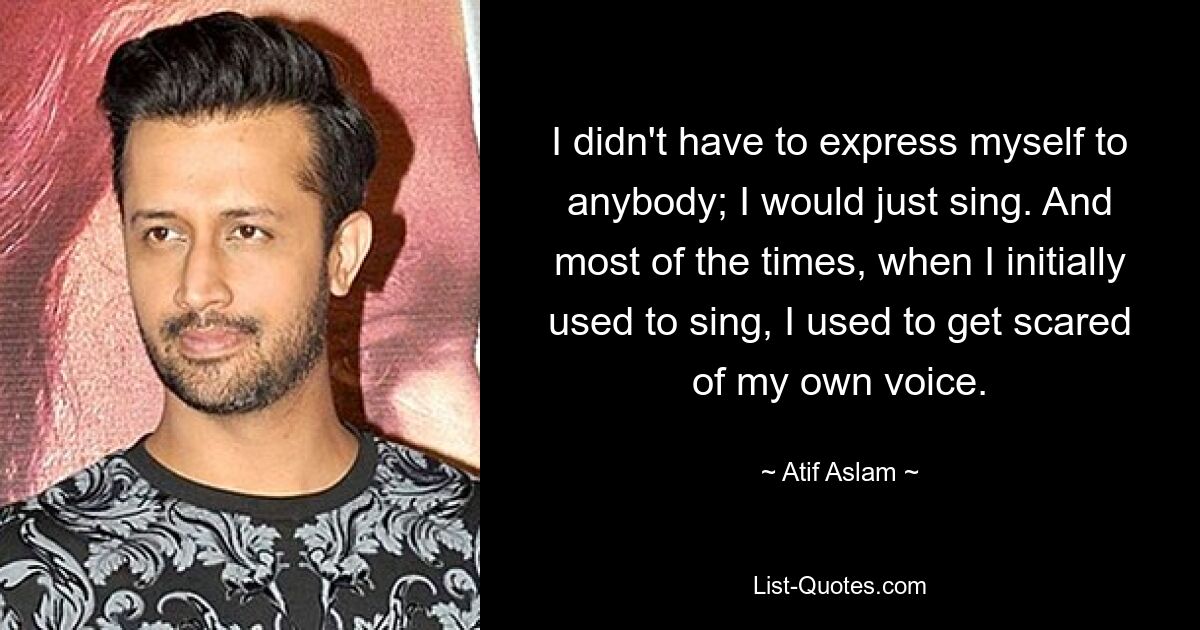 I didn't have to express myself to anybody; I would just sing. And most of the times, when I initially used to sing, I used to get scared of my own voice. — © Atif Aslam