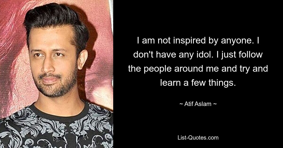 I am not inspired by anyone. I don't have any idol. I just follow the people around me and try and learn a few things. — © Atif Aslam