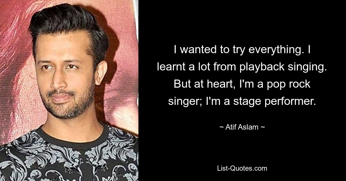 I wanted to try everything. I learnt a lot from playback singing. But at heart, I'm a pop rock singer; I'm a stage performer. — © Atif Aslam