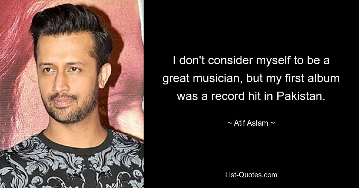 I don't consider myself to be a great musician, but my first album was a record hit in Pakistan. — © Atif Aslam