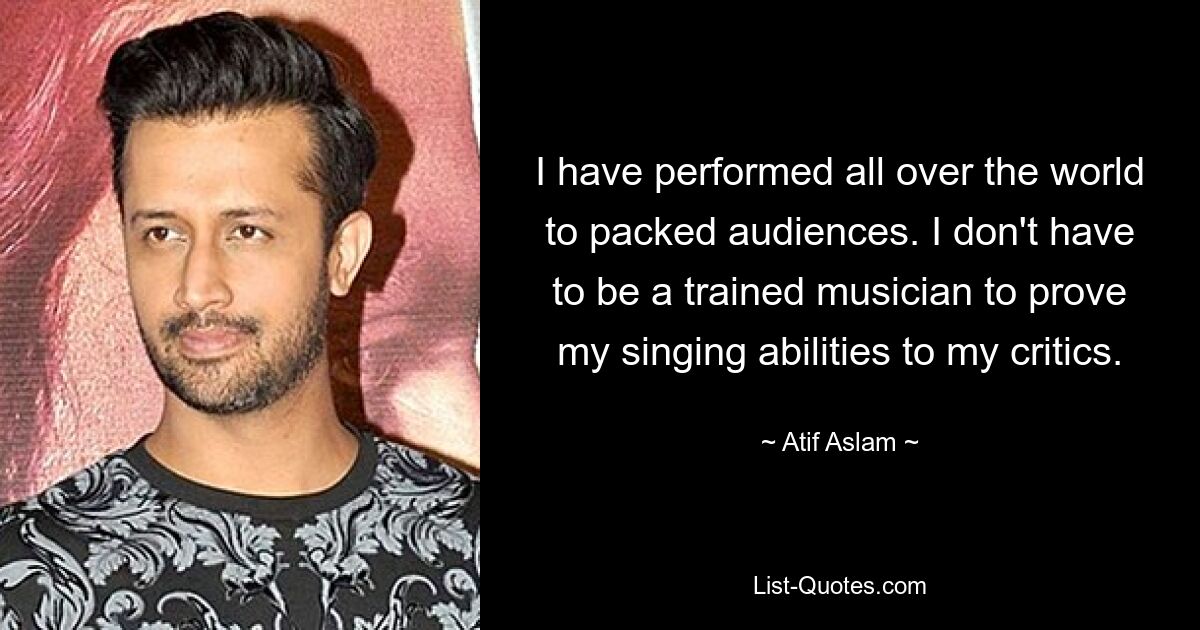 I have performed all over the world to packed audiences. I don't have to be a trained musician to prove my singing abilities to my critics. — © Atif Aslam