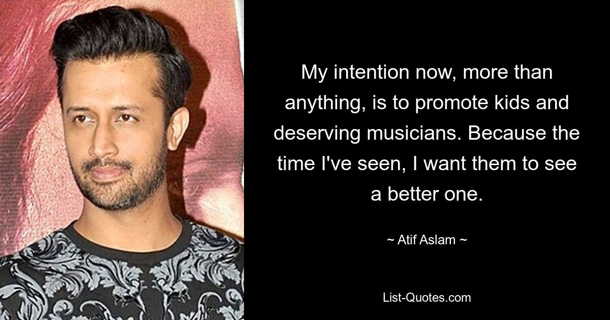 My intention now, more than anything, is to promote kids and deserving musicians. Because the time I've seen, I want them to see a better one. — © Atif Aslam