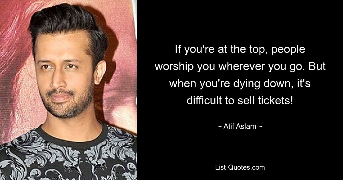 If you're at the top, people worship you wherever you go. But when you're dying down, it's difficult to sell tickets! — © Atif Aslam