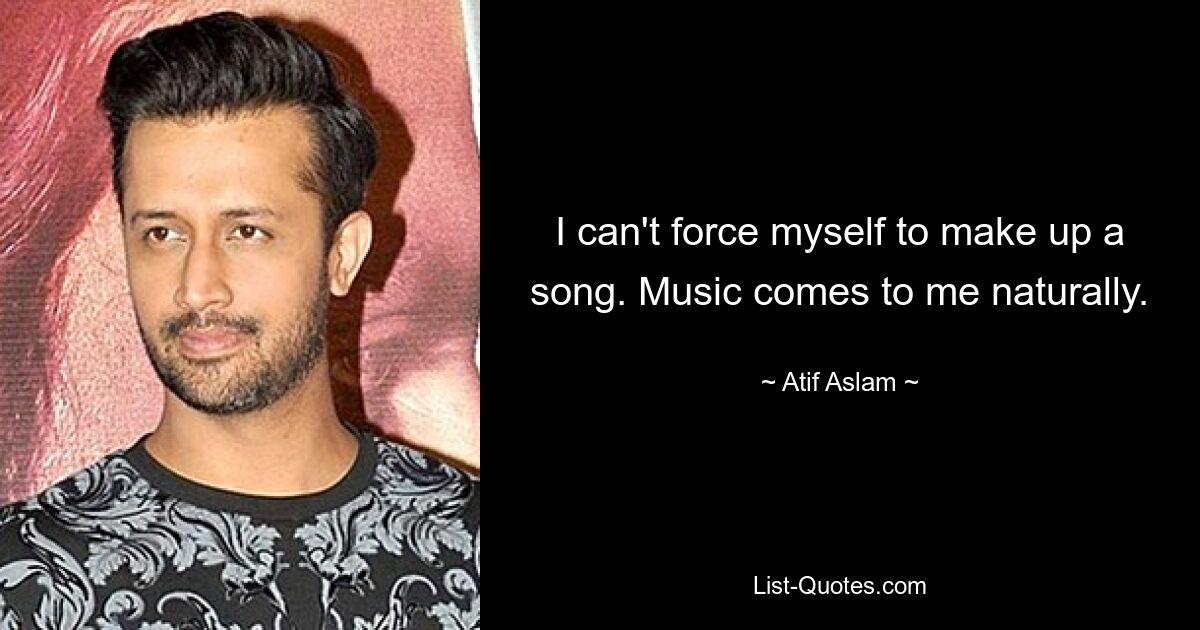 I can't force myself to make up a song. Music comes to me naturally. — © Atif Aslam