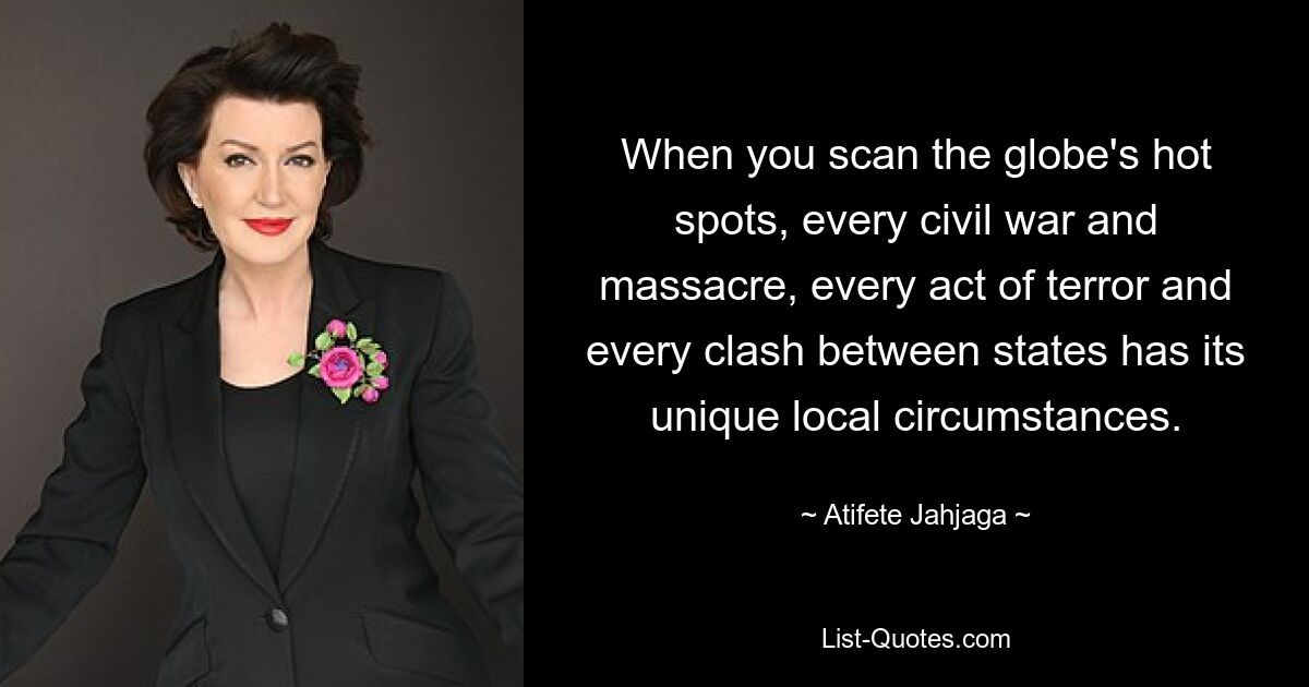 When you scan the globe's hot spots, every civil war and massacre, every act of terror and every clash between states has its unique local circumstances. — © Atifete Jahjaga