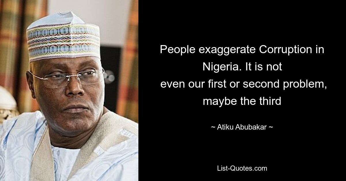 People exaggerate Corruption in Nigeria. It is not
 even our first or second problem, maybe the third — © Atiku Abubakar