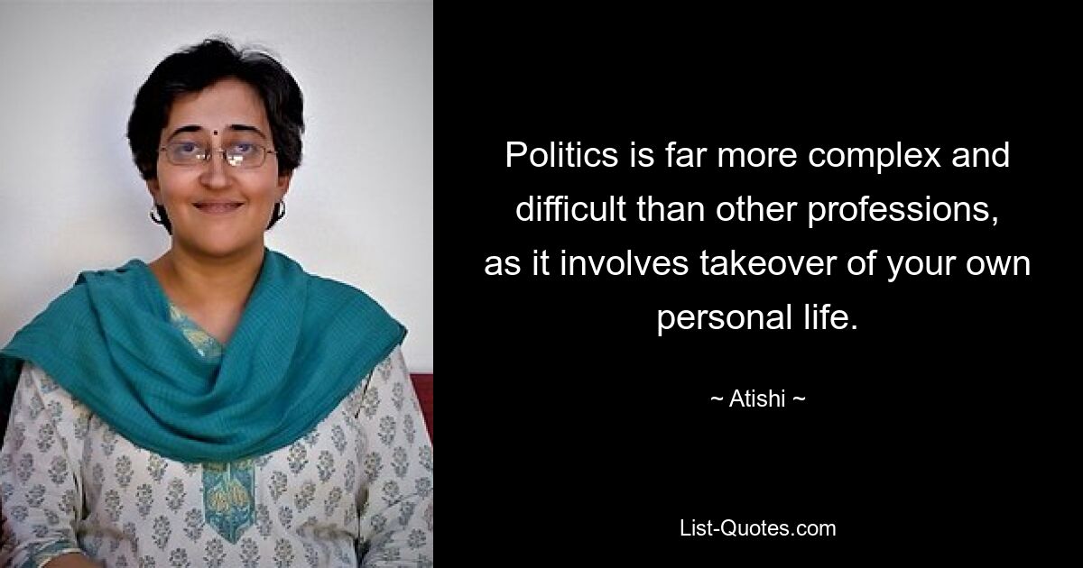 Politics is far more complex and difficult than other professions, as it involves takeover of your own personal life. — © Atishi