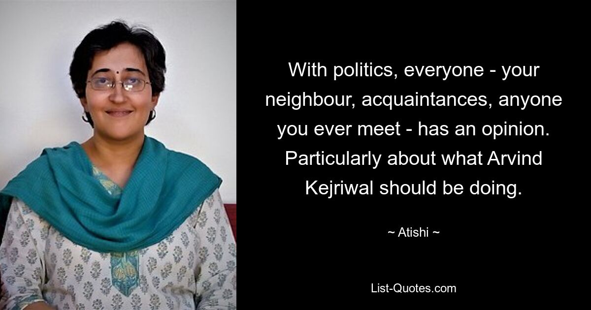 With politics, everyone - your neighbour, acquaintances, anyone you ever meet - has an opinion. Particularly about what Arvind Kejriwal should be doing. — © Atishi