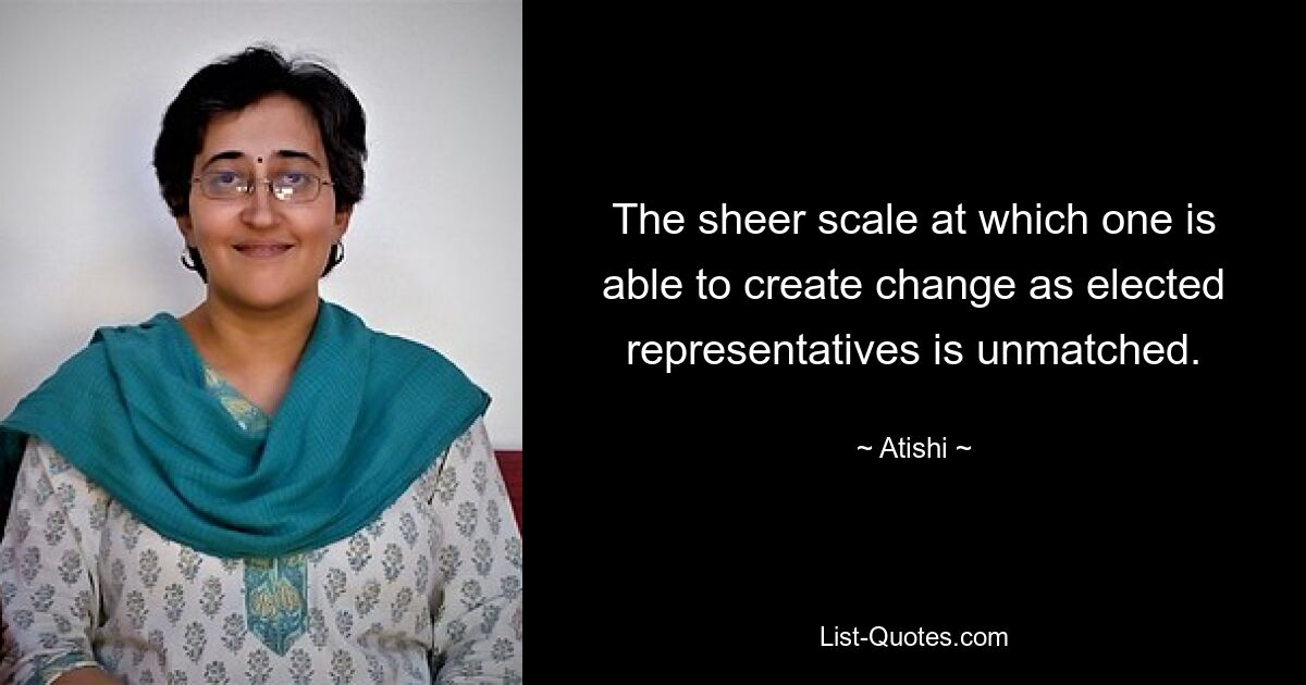 The sheer scale at which one is able to create change as elected representatives is unmatched. — © Atishi