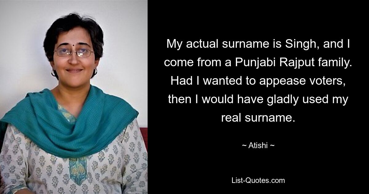 My actual surname is Singh, and I come from a Punjabi Rajput family. Had I wanted to appease voters, then I would have gladly used my real surname. — © Atishi