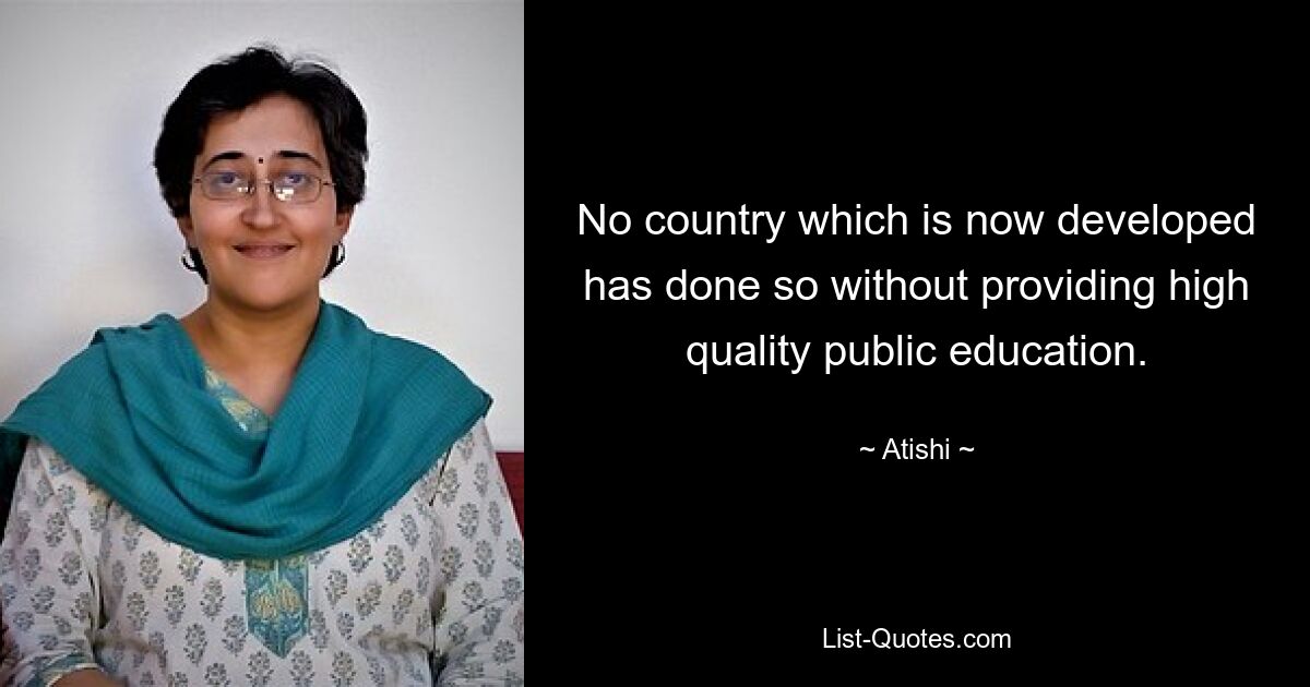 No country which is now developed has done so without providing high quality public education. — © Atishi