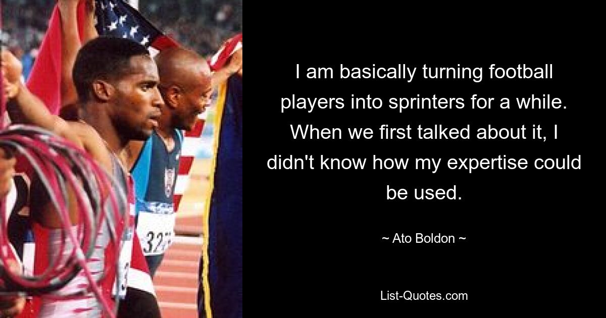 I am basically turning football players into sprinters for a while. When we first talked about it, I didn't know how my expertise could be used. — © Ato Boldon