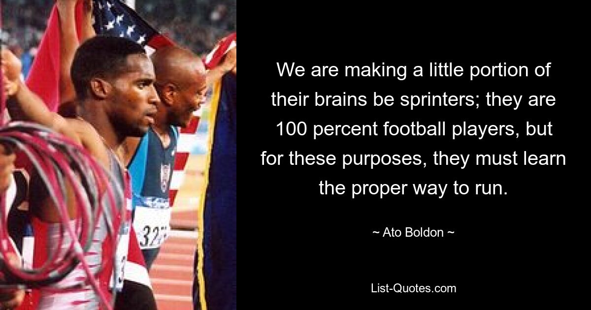 We are making a little portion of their brains be sprinters; they are 100 percent football players, but for these purposes, they must learn the proper way to run. — © Ato Boldon