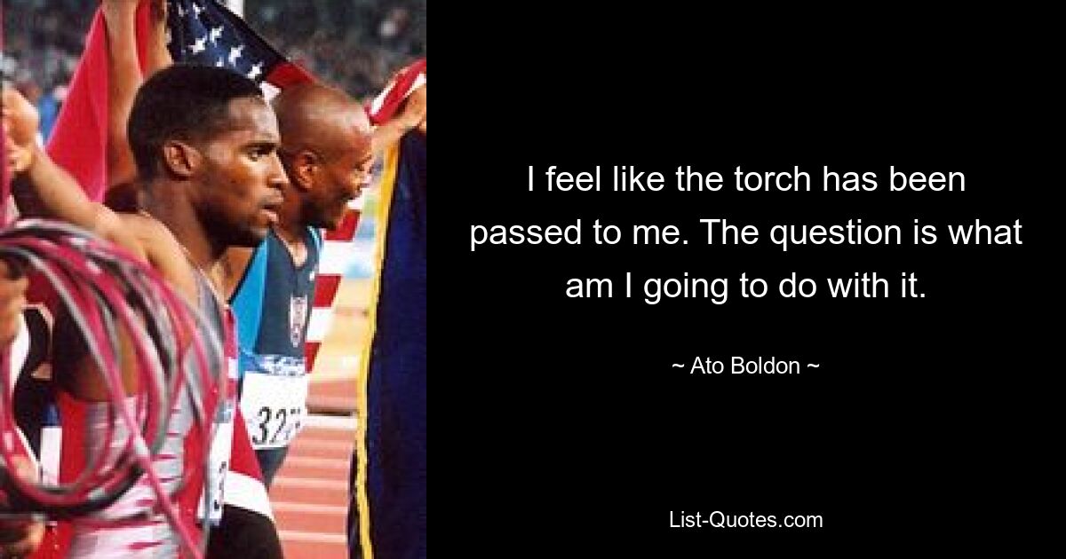 I feel like the torch has been passed to me. The question is what am I going to do with it. — © Ato Boldon