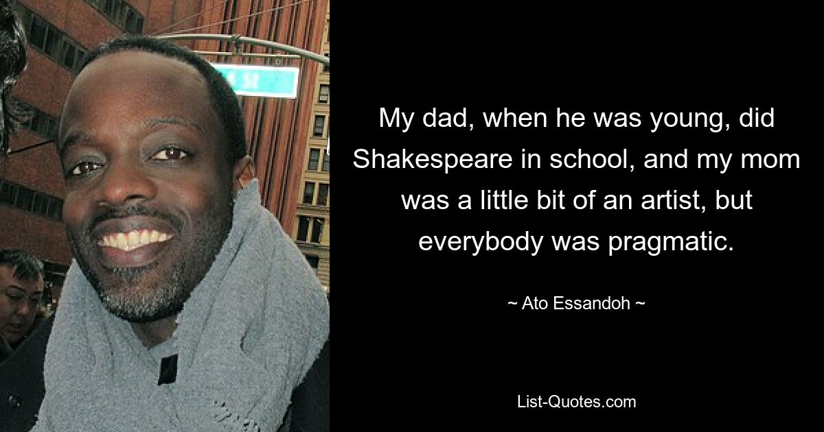 My dad, when he was young, did Shakespeare in school, and my mom was a little bit of an artist, but everybody was pragmatic. — © Ato Essandoh