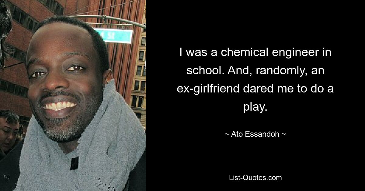 I was a chemical engineer in school. And, randomly, an ex-girlfriend dared me to do a play. — © Ato Essandoh