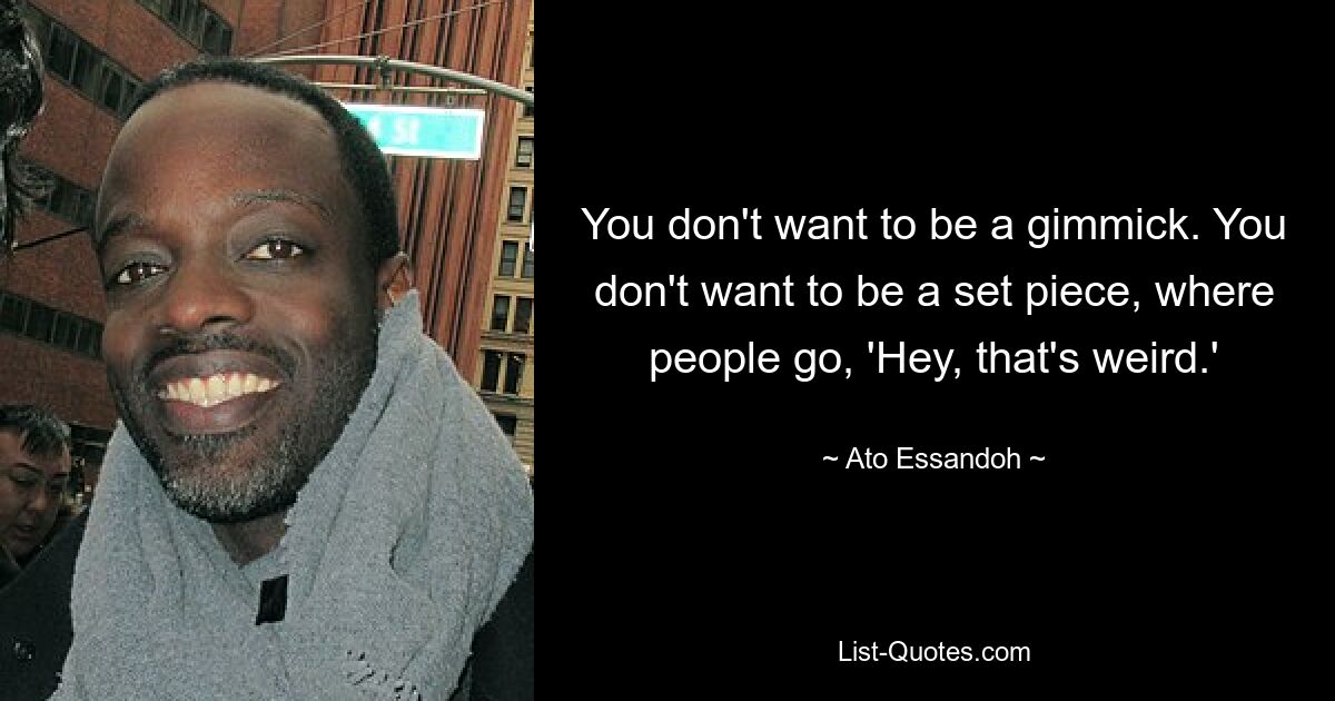 You don't want to be a gimmick. You don't want to be a set piece, where people go, 'Hey, that's weird.' — © Ato Essandoh