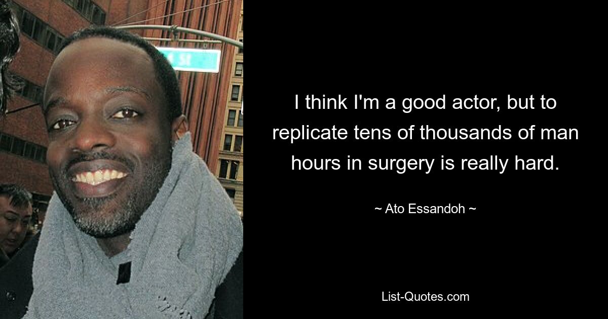 I think I'm a good actor, but to replicate tens of thousands of man hours in surgery is really hard. — © Ato Essandoh