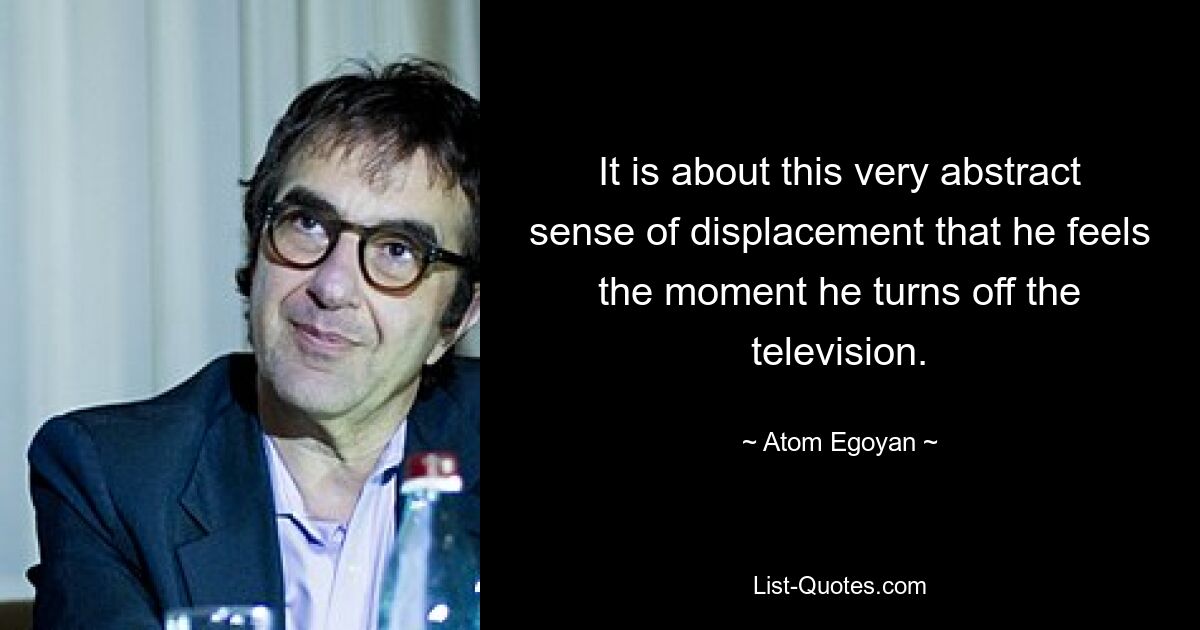 It is about this very abstract sense of displacement that he feels the moment he turns off the television. — © Atom Egoyan