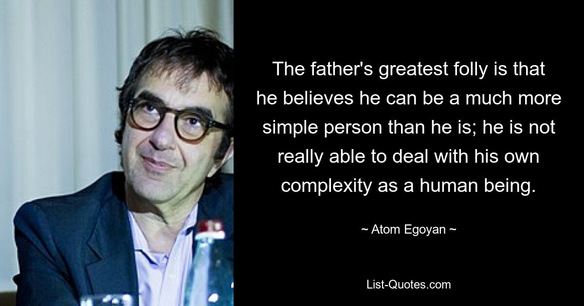 The father's greatest folly is that he believes he can be a much more simple person than he is; he is not really able to deal with his own complexity as a human being. — © Atom Egoyan