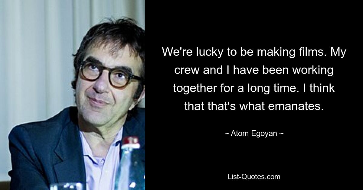 We're lucky to be making films. My crew and I have been working together for a long time. I think that that's what emanates. — © Atom Egoyan