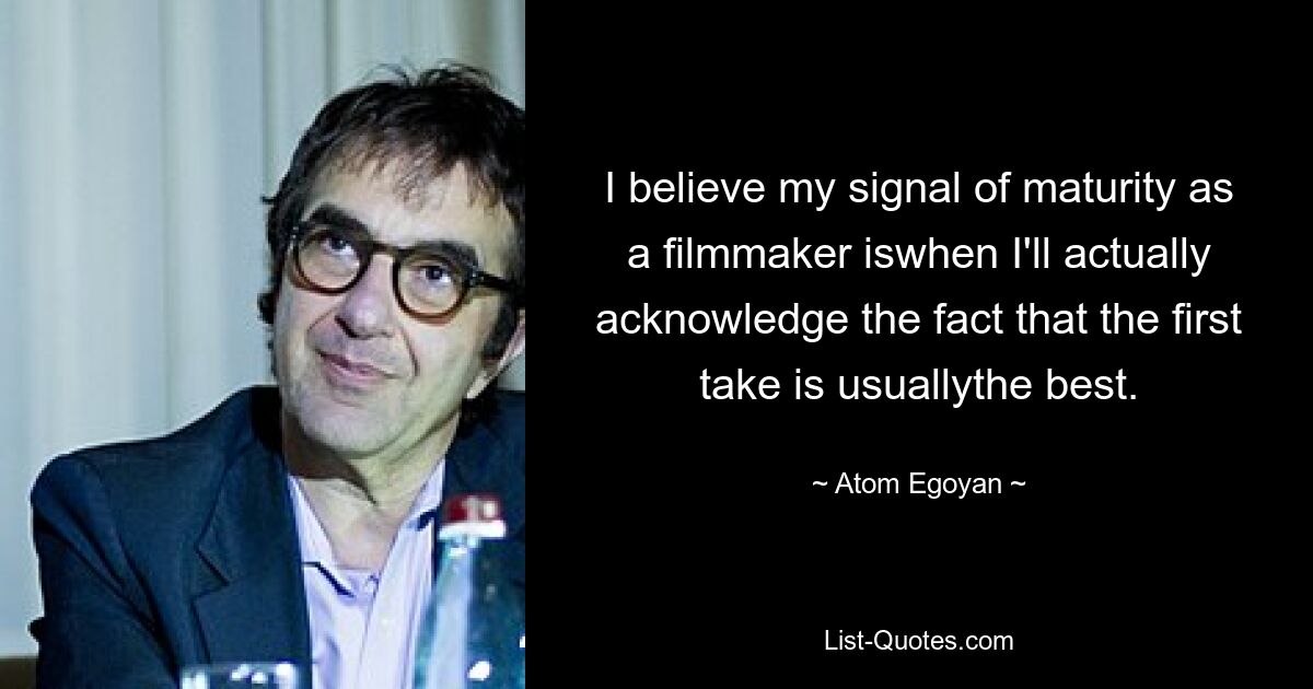 I believe my signal of maturity as a filmmaker iswhen I'll actually acknowledge the fact that the first take is usuallythe best. — © Atom Egoyan