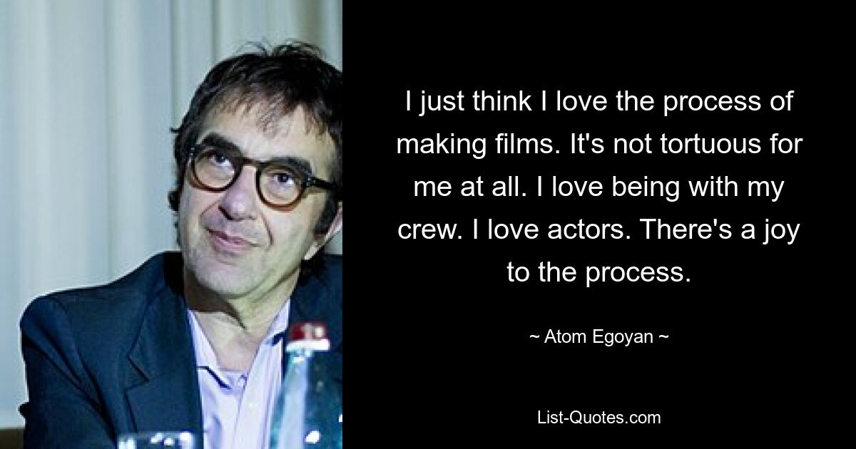 I just think I love the process of making films. It's not tortuous for me at all. I love being with my crew. I love actors. There's a joy to the process. — © Atom Egoyan