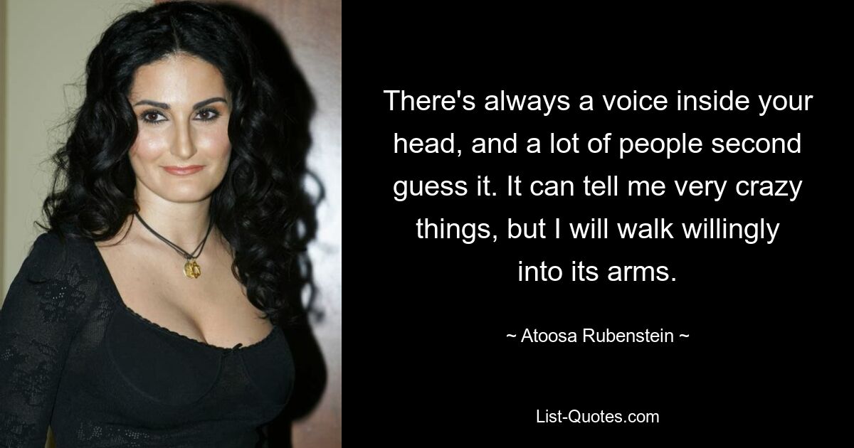 There's always a voice inside your head, and a lot of people second guess it. It can tell me very crazy things, but I will walk willingly into its arms. — © Atoosa Rubenstein