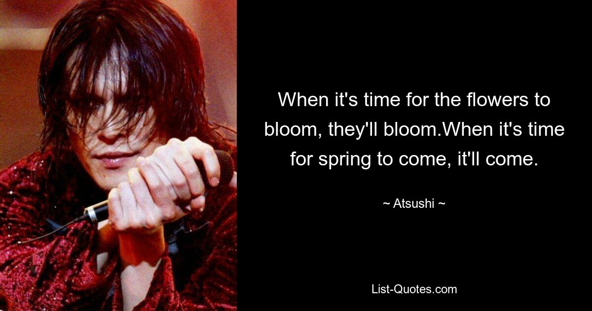 When it's time for the flowers to bloom, they'll bloom.When it's time for spring to come, it'll come. — © Atsushi