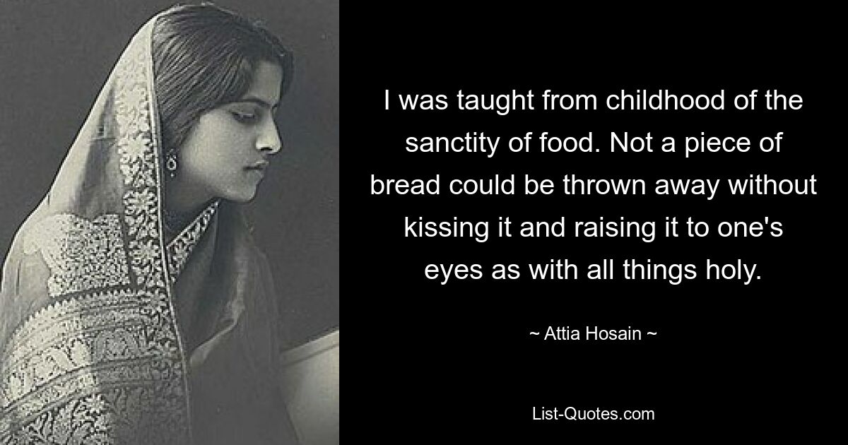 I was taught from childhood of the sanctity of food. Not a piece of bread could be thrown away without kissing it and raising it to one's eyes as with all things holy. — © Attia Hosain