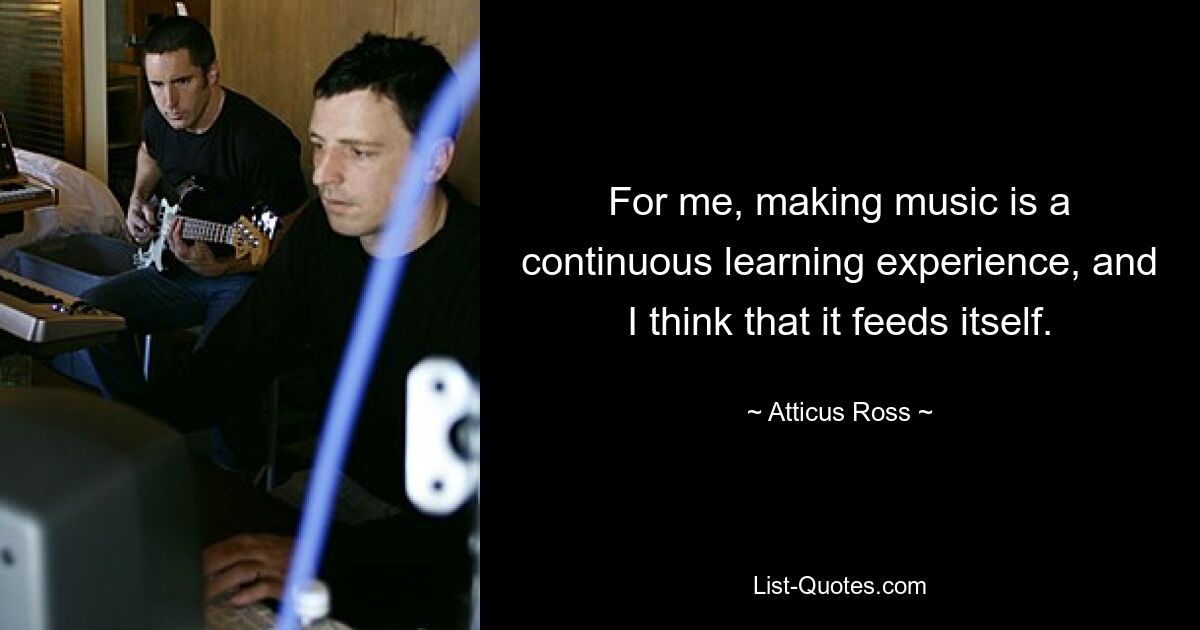 For me, making music is a continuous learning experience, and I think that it feeds itself. — © Atticus Ross