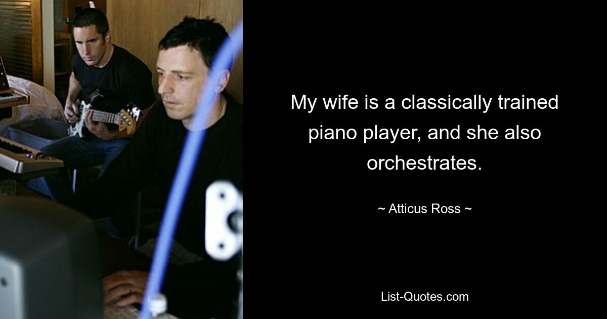 My wife is a classically trained piano player, and she also orchestrates. — © Atticus Ross