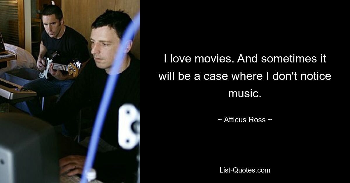 I love movies. And sometimes it will be a case where I don't notice music. — © Atticus Ross