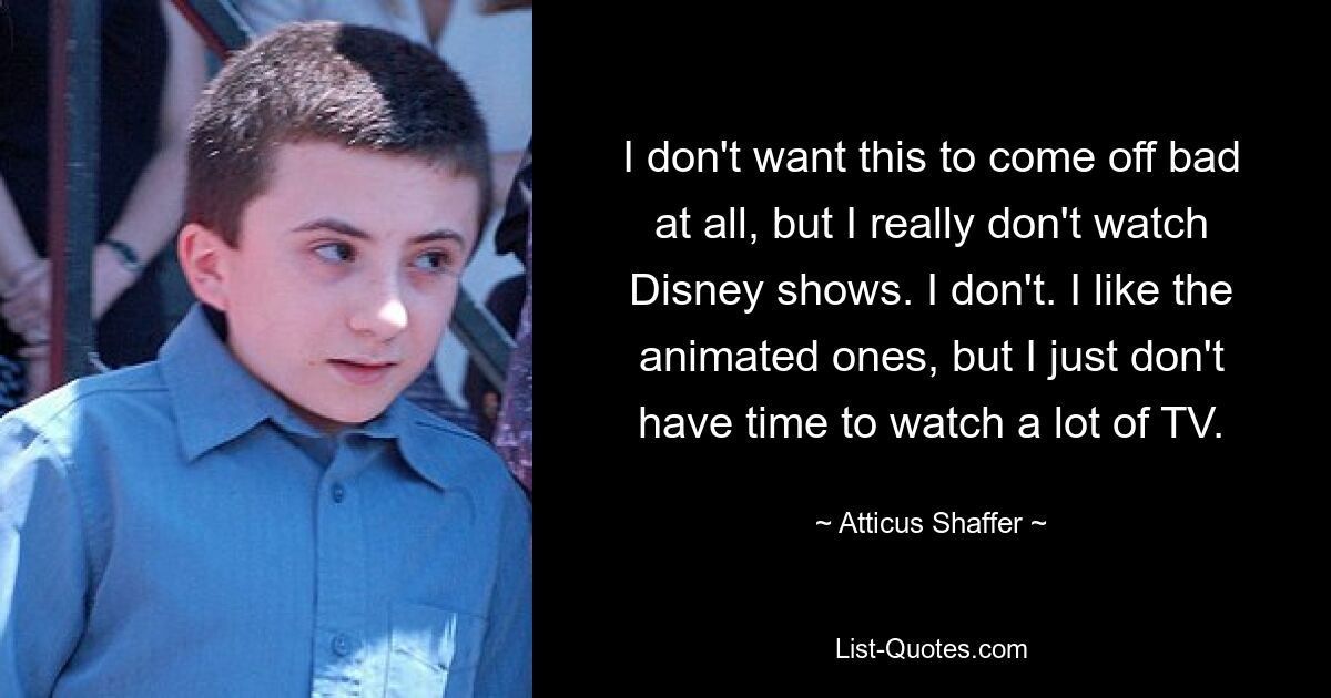 I don't want this to come off bad at all, but I really don't watch Disney shows. I don't. I like the animated ones, but I just don't have time to watch a lot of TV. — © Atticus Shaffer