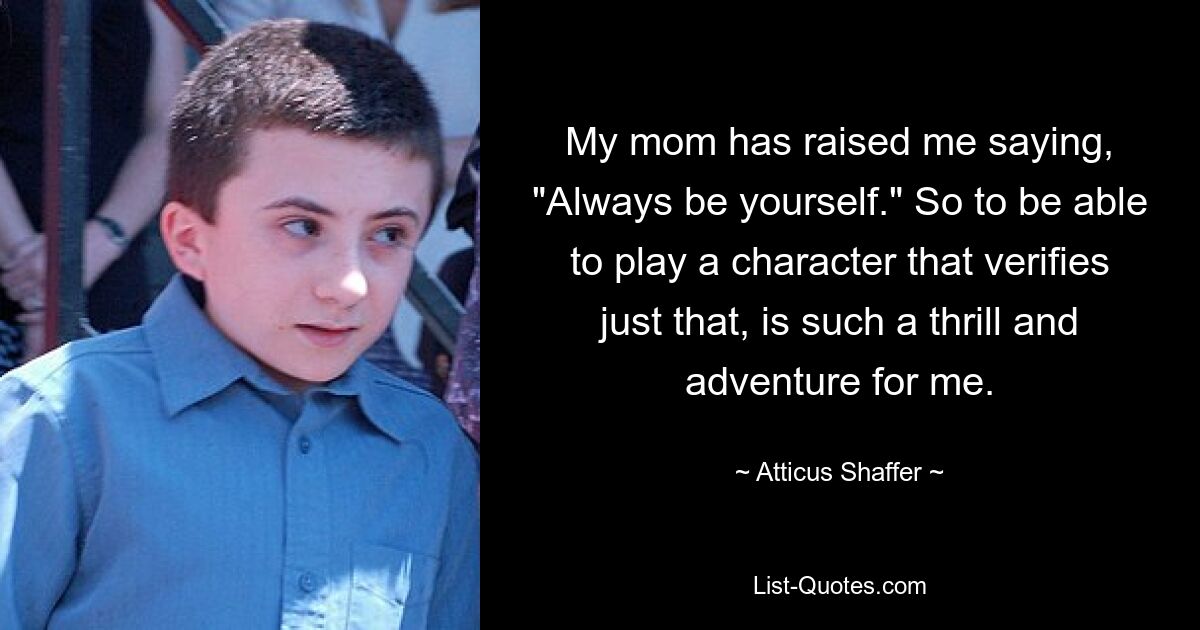 My mom has raised me saying, "Always be yourself." So to be able to play a character that verifies just that, is such a thrill and adventure for me. — © Atticus Shaffer