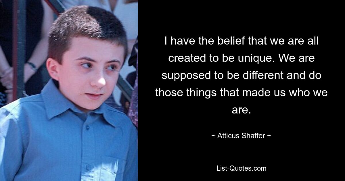 I have the belief that we are all created to be unique. We are supposed to be different and do those things that made us who we are. — © Atticus Shaffer