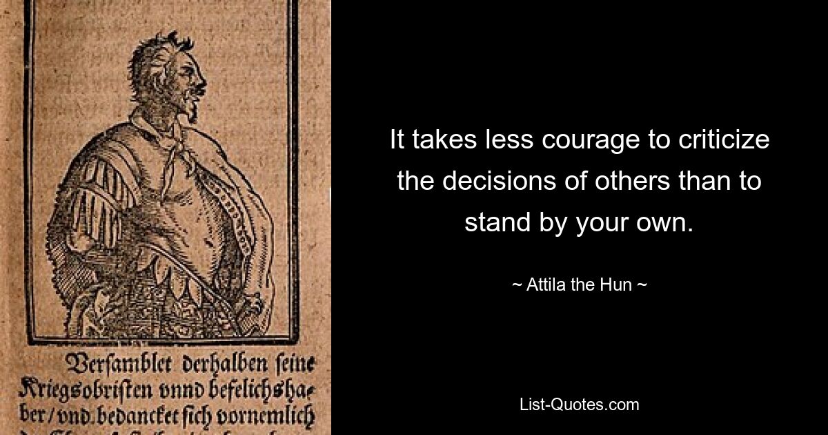 It takes less courage to criticize the decisions of others than to stand by your own. — © Attila the Hun